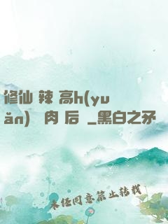 修仙 辣 高h(yuǎn) 濃肉 后宮
